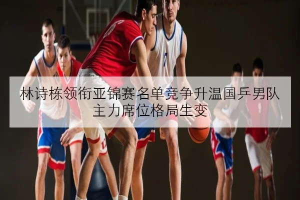 林诗栋领衔亚锦赛名单竞争升温国乒男队主力席位格局生变